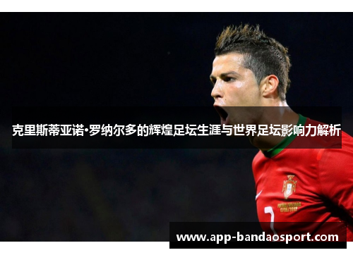 克里斯蒂亚诺·罗纳尔多的辉煌足坛生涯与世界足坛影响力解析