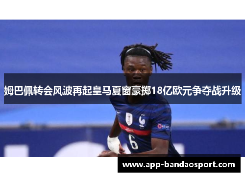 姆巴佩转会风波再起皇马夏窗豪掷18亿欧元争夺战升级